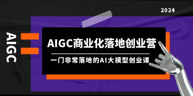 AIGC-商业化落地创业营，一门非常落地的AI大模型创业课（8节课+资料）-石龙大哥笔记